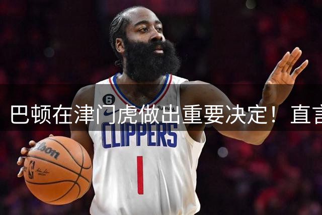 巴顿在津门虎做出重要决定！直言想为天津足球倾尽所能，赢得点赞