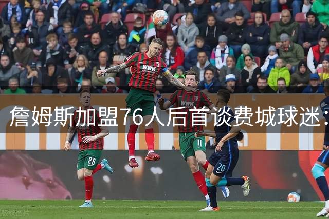 詹姆斯加盟76人后首谈费城球迷：23年职业生涯最欣赏的球迷文化